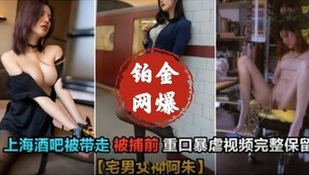 【国产精品】上海酒吧被带走的女神阿朱，被抓前重口味暴虐